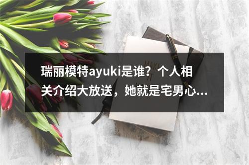 瑞丽模特ayuki是谁？个人相关介绍大放送，她就是宅男心中的“女神”？