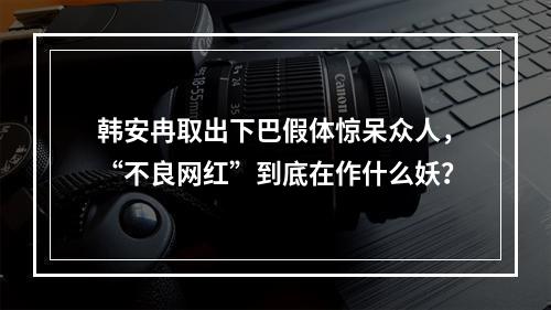 韩安冉取出下巴假体惊呆众人，“不良网红”到底在作什么妖？