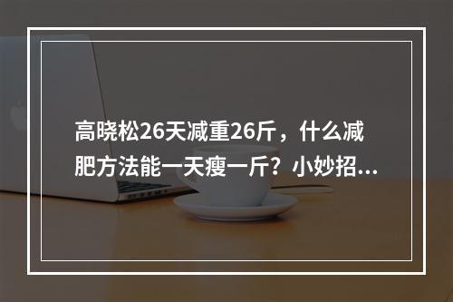 高晓松26天减重26斤，什么减肥方法能一天瘦一斤？小妙招学起来！