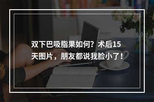 双下巴吸脂果如何？术后15天图片，朋友都说我脸小了！