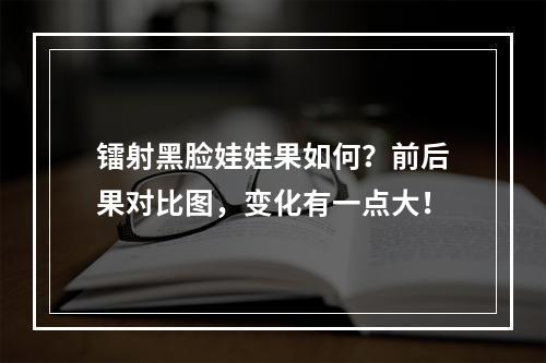 镭射黑脸娃娃果如何？前后果对比图，变化有一点大！