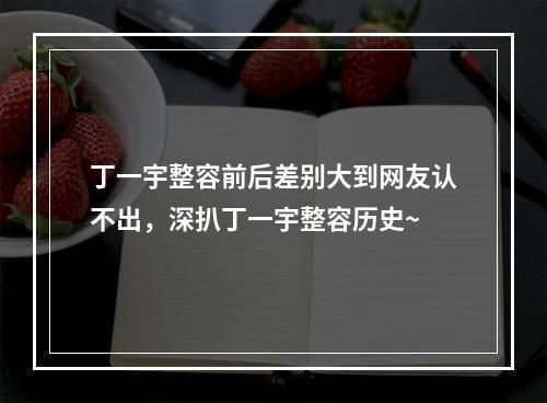 丁一宇整容前后差别大到网友认不出，深扒丁一宇整容历史~