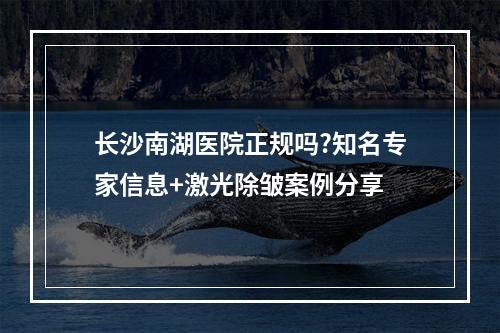 长沙南湖医院正规吗?知名专家信息+激光除皱案例分享