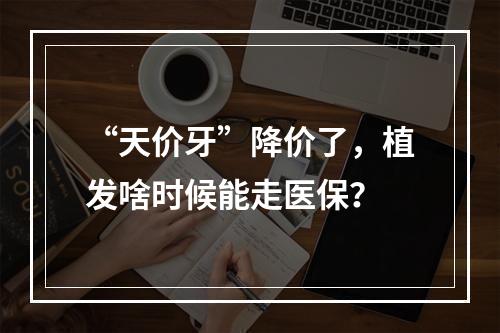 “天价牙”降价了，植发啥时候能走医保？