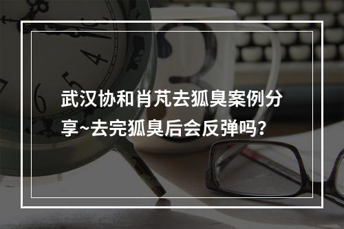 武汉协和肖芃去狐臭案例分享~去完狐臭后会反弹吗？