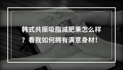 韩式共振吸脂减肥果怎么样？看我如何拥有满意身材！