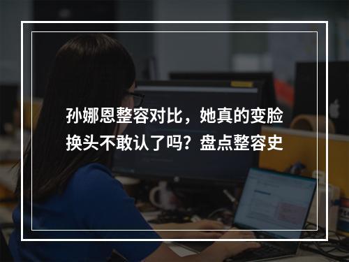 孙娜恩整容对比，她真的变脸换头不敢认了吗？盘点整容史