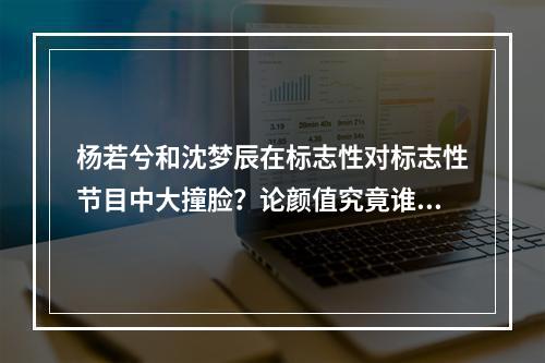 杨若兮和沈梦辰在标志性对标志性节目中大撞脸？论颜值究竟谁更美？