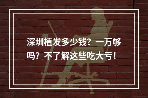 深圳植发多少钱？一万够吗？不了解这些吃大亏！