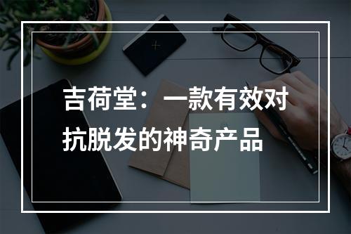 吉荷堂：一款有效对抗脱发的神奇产品