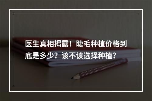 医生真相揭露！睫毛种植价格到底是多少？该不该选择种植？