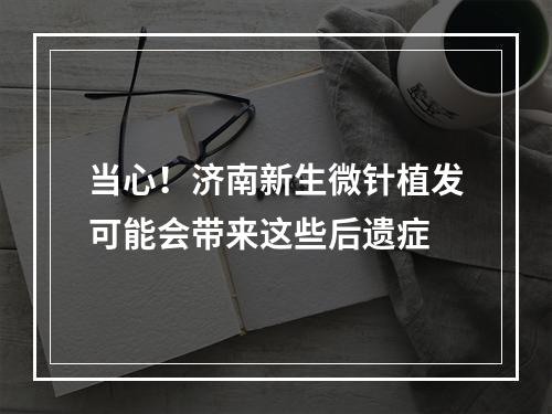 当心！济南新生微针植发可能会带来这些后遗症