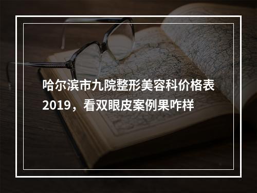 哈尔滨市九院整形美容科价格表2019，看双眼皮案例果咋样