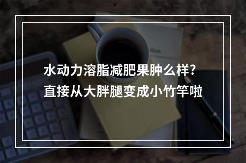 水动力溶脂减肥果肿么样?直接从大胖腿变成小竹竿啦