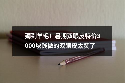 薅到羊毛！暑期双眼皮特价3000块钱做的双眼皮太赞了