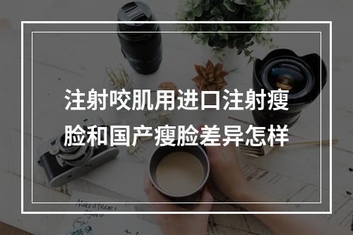 注射咬肌用进口注射瘦脸和国产瘦脸差异怎样