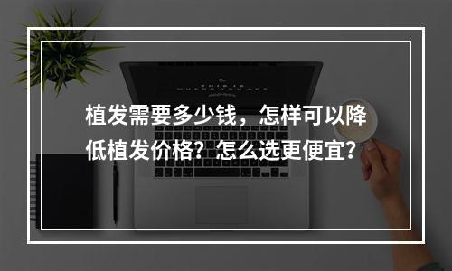 植发需要多少钱，怎样可以降低植发价格？怎么选更便宜？