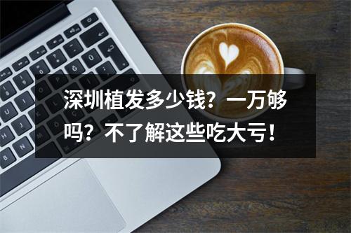 深圳植发多少钱？一万够吗？不了解这些吃大亏！