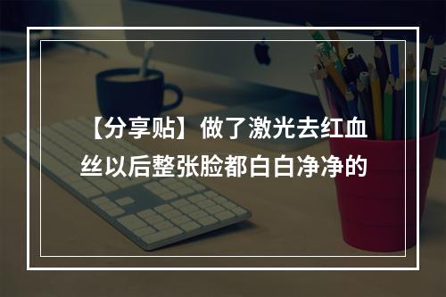 【分享贴】做了激光去红血丝以后整张脸都白白净净的