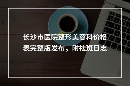 长沙市医院整形美容科价格表完整版发布，附祛斑日志