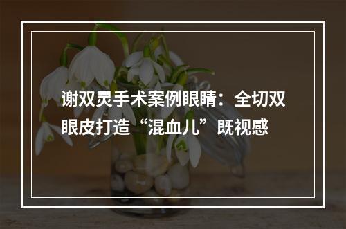 谢双灵手术案例眼睛：全切双眼皮打造“混血儿”既视感