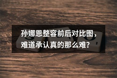 孙娜恩整容前后对比图，难道承认真的那么难？