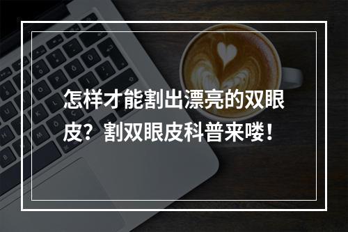 怎样才能割出漂亮的双眼皮？割双眼皮科普来喽！