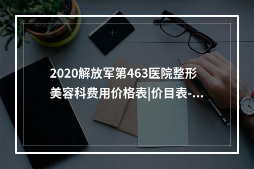 2020解放军第463医院整形美容科费用价格表|价目表-怎么样-靠谱吗-好不好