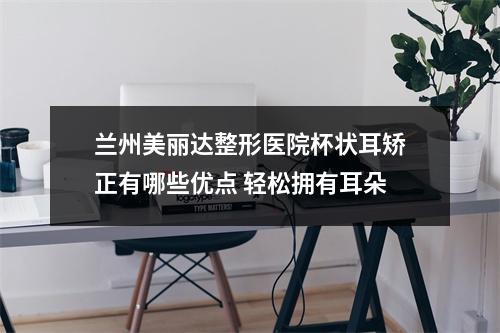 兰州美丽达整形医院杯状耳矫正有哪些优点 轻松拥有耳朵