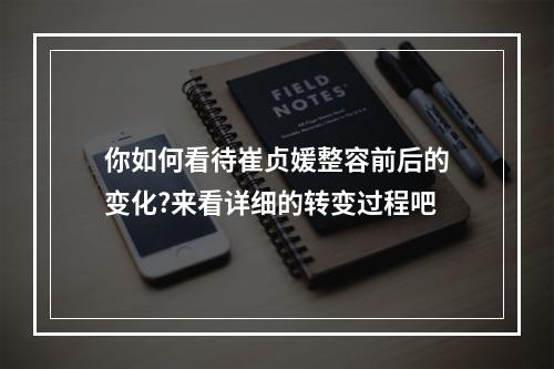 你如何看待崔贞媛整容前后的变化?来看详细的转变过程吧