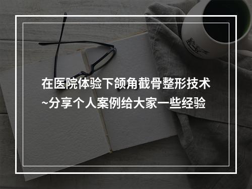 在医院体验下颌角截骨整形技术~分享个人案例给大家一些经验