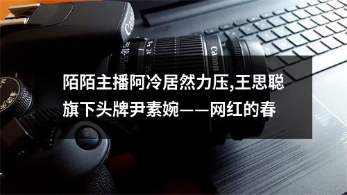 陌陌主播阿冷居然力压,王思聪旗下头牌尹素婉——网红的春