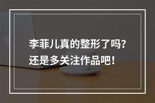 李菲儿真的整形了吗？还是多关注作品吧！