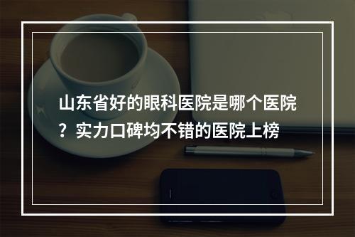 山东省好的眼科医院是哪个医院？实力口碑均不错的医院上榜