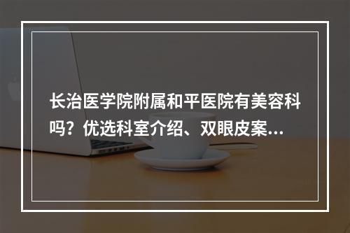 长治医学院附属和平医院有美容科吗？优选科室介绍、双眼皮案例体验