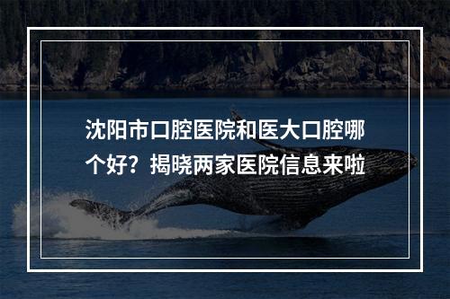 沈阳市口腔医院和医大口腔哪个好？揭晓两家医院信息来啦