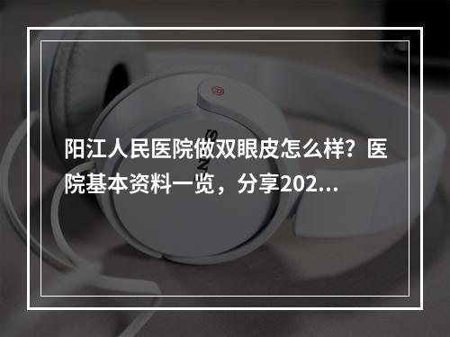 阳江人民医院做双眼皮怎么样？医院基本资料一览，分享2024价格表