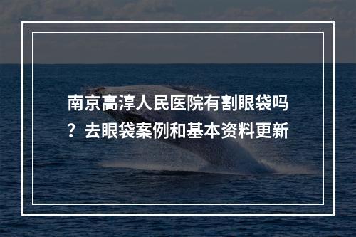 南京高淳人民医院有割眼袋吗？去眼袋案例和基本资料更新