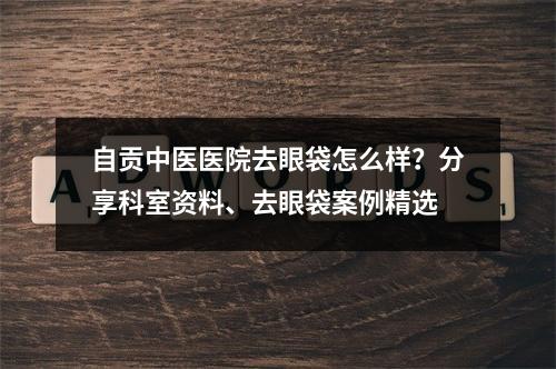 自贡中医医院去眼袋怎么样？分享科室资料、去眼袋案例精选