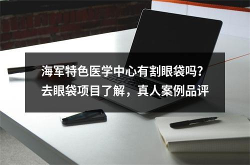 海军特色医学中心有割眼袋吗？去眼袋项目了解，真人案例品评