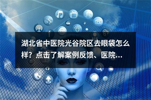 湖北省中医院光谷院区去眼袋怎么样？点击了解案例反馈、医院资料