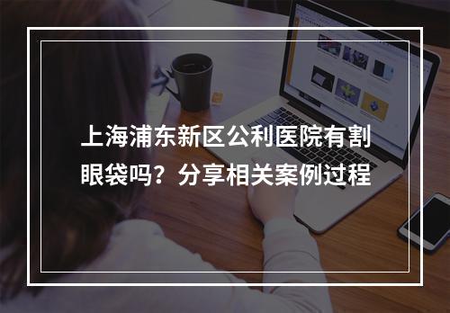 上海浦东新区公利医院有割眼袋吗？分享相关案例过程