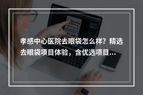 孝感中心医院去眼袋怎么样？精选去眼袋项目体验，含优选项目了解