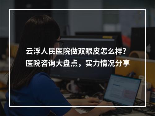 云浮人民医院做双眼皮怎么样？医院咨询大盘点，实力情况分享