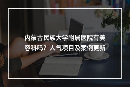 内蒙古民族大学附属医院有美容科吗？人气项目及案例更新