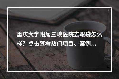 重庆大学附属三峡医院去眼袋怎么样？点击查看热门项目、案例反馈