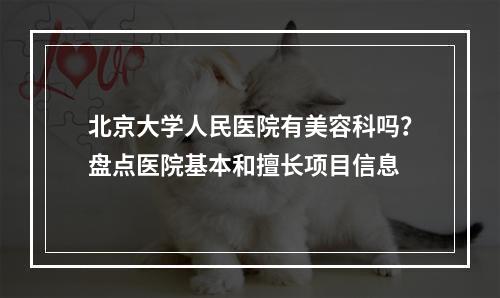 北京大学人民医院有美容科吗？盘点医院基本和擅长项目信息