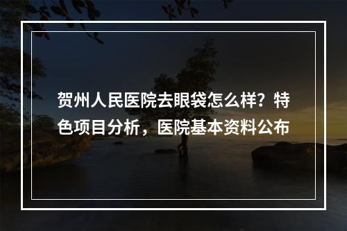 贺州人民医院去眼袋怎么样？特色项目分析，医院基本资料公布