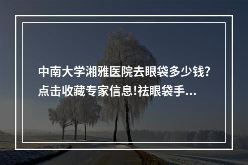 中南大学湘雅医院去眼袋多少钱？点击收藏专家信息!祛眼袋手术了解!