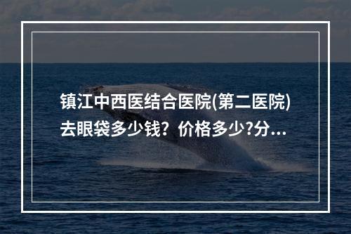 镇江中西医结合医院(第二医院)去眼袋多少钱？价格多少?分享相关价格、祛眼袋手术过程了解!